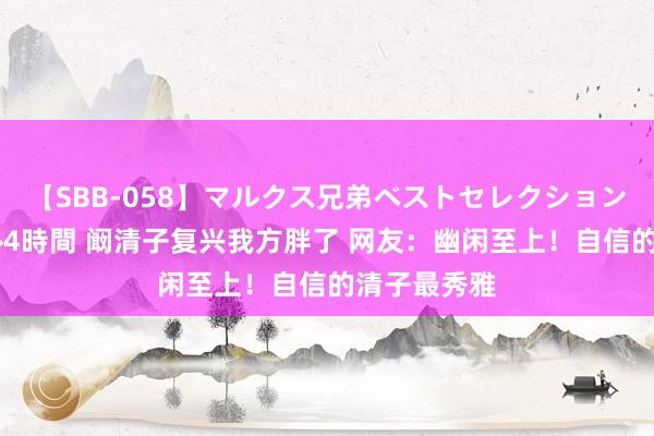 【SBB-058】マルクス兄弟ベストセレクション50タイトル4時間 阚清子复兴我方胖了 网友：幽闲至上！自信的清子最秀雅