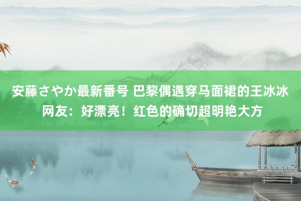 安藤さやか最新番号 巴黎偶遇穿马面裙的王冰冰 网友：好漂亮！红色的确切超明艳大方