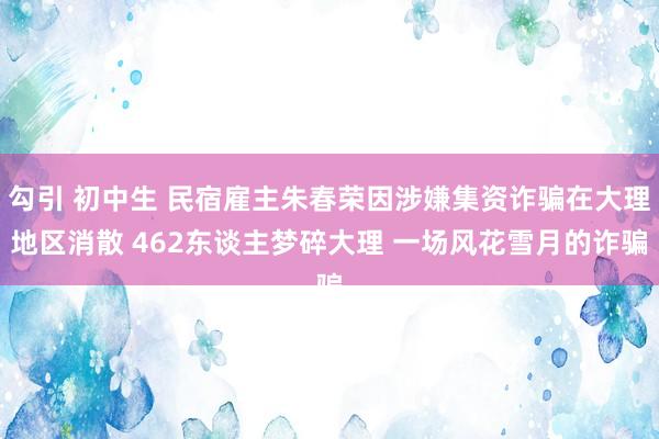 勾引 初中生 民宿雇主朱春荣因涉嫌集资诈骗在大理地区消散 462东谈主梦碎大理 一场风花雪月的诈骗