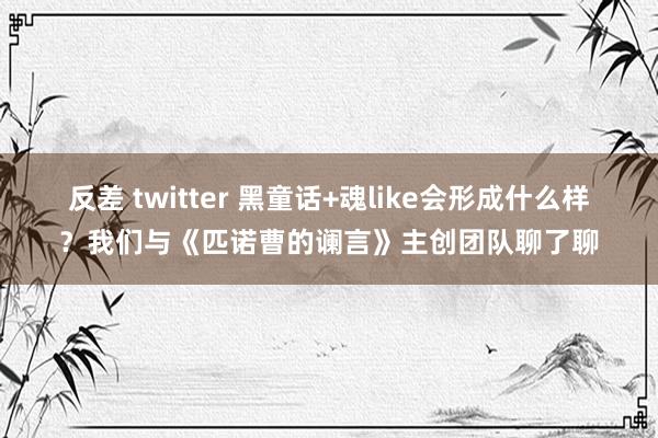 反差 twitter 黑童话+魂like会形成什么样？我们与《匹诺曹的谰言》主创团队聊了聊