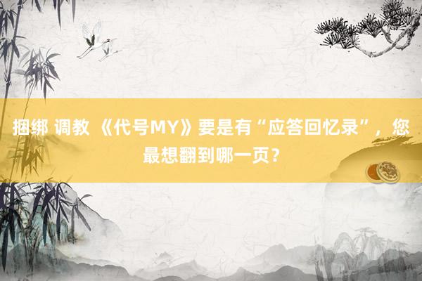 捆绑 调教 《代号MY》要是有“应答回忆录”，您最想翻到哪一页？