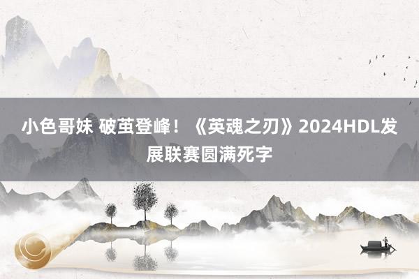 小色哥妹 破茧登峰！《英魂之刃》2024HDL发展联赛圆满死字