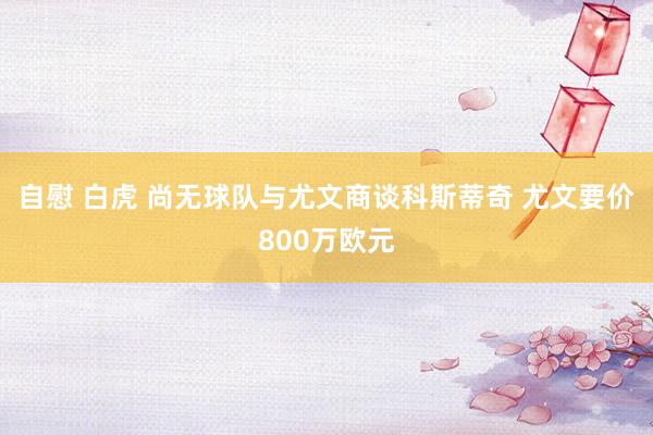 自慰 白虎 尚无球队与尤文商谈科斯蒂奇 尤文要价800万欧元