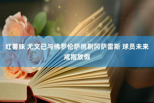 红薯妹 尤文已与佛罗伦萨挑剔冈萨雷斯 球员未来戒指放假