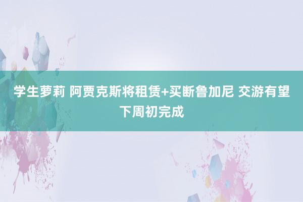 学生萝莉 阿贾克斯将租赁+买断鲁加尼 交游有望下周初完成