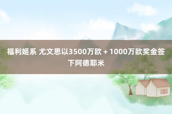 福利姬系 尤文思以3500万欧＋1000万欧奖金签下阿德耶米