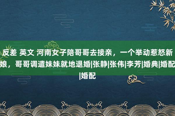 反差 英文 河南女子陪哥哥去接亲，一个举动惹怒新娘，哥哥调遣妹妹就地退婚|张静|张伟|李芳|婚典|婚配