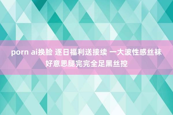 porn ai换脸 逐日福利送接续 一大波性感丝袜好意思腿完完全足黑丝控