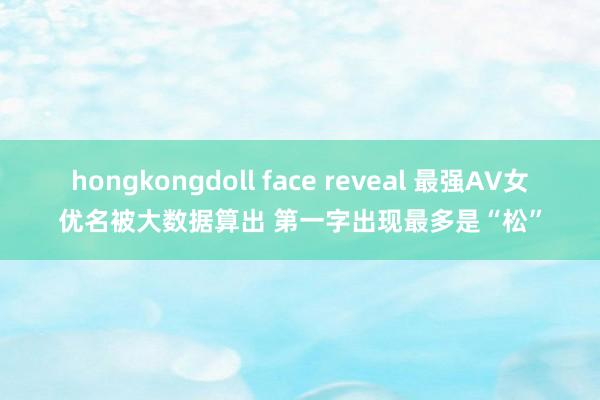 hongkongdoll face reveal 最强AV女优名被大数据算出 第一字出现最多是“松”