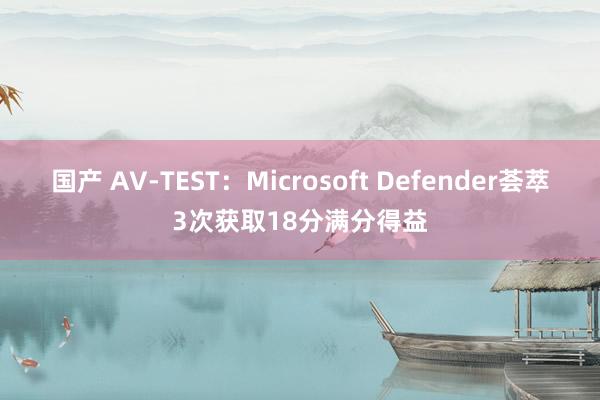 国产 AV-TEST：Microsoft Defender荟萃3次获取18分满分得益