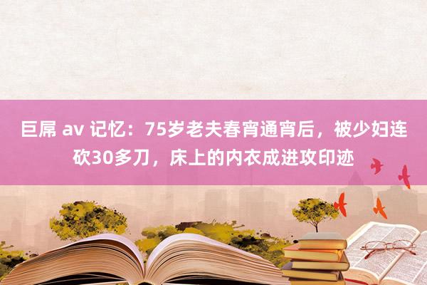 巨屌 av 记忆：75岁老夫春宵通宵后，被少妇连砍30多刀，床上的内衣成进攻印迹