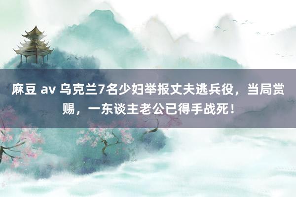 麻豆 av 乌克兰7名少妇举报丈夫逃兵役，当局赏赐，一东谈主老公已得手战死！