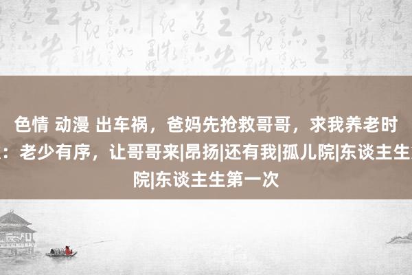 色情 动漫 出车祸，爸妈先抢救哥哥，求我养老时我拆伙：老少有序，让哥哥来|昂扬|还有我|孤儿院|东谈主生第一次