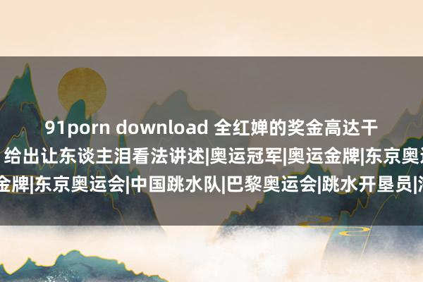 91porn download 全红婵的奖金高达干万?她憨厚的爸爸和哥哥，给出让东谈主泪看法讲述|奥运冠军|奥运金牌|东京奥运会|中国跳水队|巴黎奥运会|跳水开垦员|海外跳水赛事