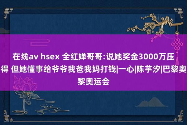 在线av hsex 全红婵哥哥:说她奖金3000万压根莫得 但她懂事给爷爷我爸我妈打钱|一心|陈芋汐|巴黎奥运会