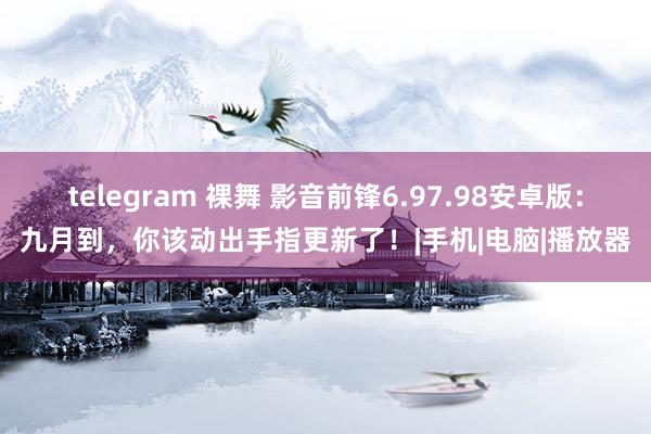 telegram 裸舞 影音前锋6.97.98安卓版：九月到，你该动出手指更新了！|手机|电脑|播放器