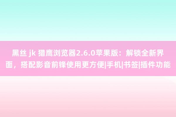 黑丝 jk 猎鹰浏览器2.6.0苹果版：解锁全新界面，搭配影音前锋使用更方便|手机|书签|插件功能