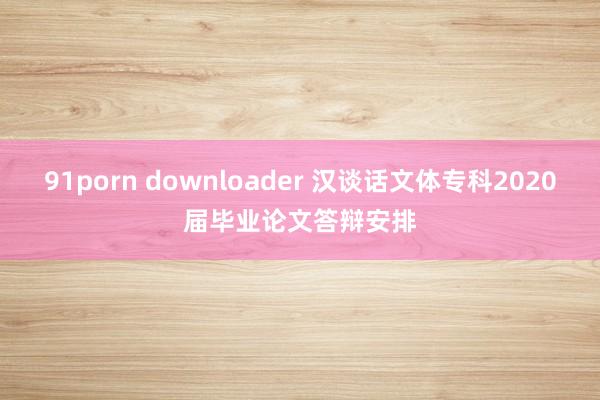 91porn downloader 汉谈话文体专科2020届毕业论文答辩安排