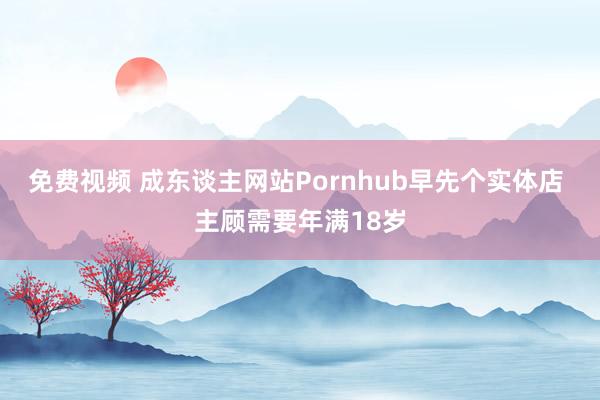 免费视频 成东谈主网站Pornhub早先个实体店 主顾需要年满18岁