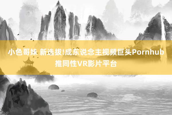 小色哥妹 新选拔!成东说念主视频巨头Pornhub推同性VR影片平台