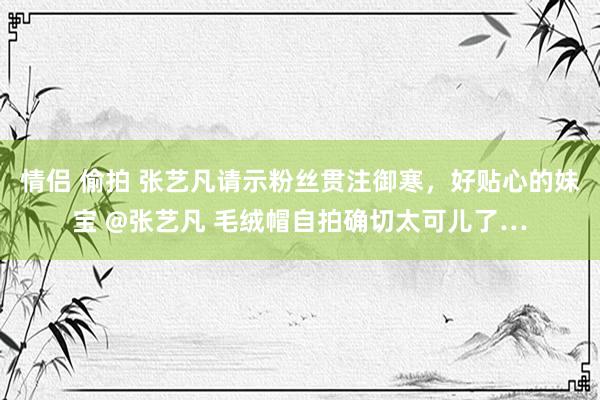 情侣 偷拍 张艺凡请示粉丝贯注御寒，好贴心的妹宝 @张艺凡 毛绒帽自拍确切太可儿了…