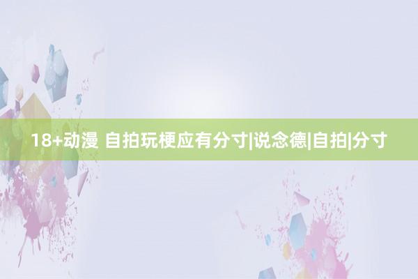 18+动漫 自拍玩梗应有分寸|说念德|自拍|分寸