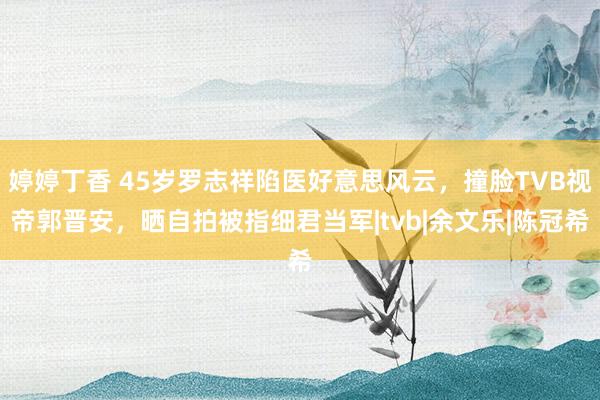 婷婷丁香 45岁罗志祥陷医好意思风云，撞脸TVB视帝郭晋安，晒自拍被指细君当军|tvb|余文乐|陈冠希