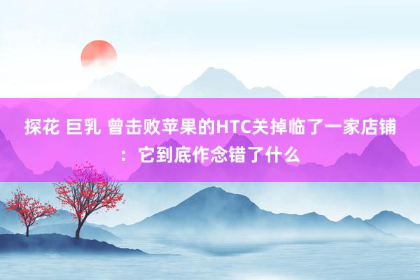 探花 巨乳 曾击败苹果的HTC关掉临了一家店铺：它到底作念错了什么